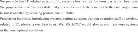 We provide the IT related outsourcing systems best suited for your particular business. We propose the new business style that you could concentrate resources to the company's main business assisted by utilizing professional IT skills. 
Purchasing hardware, introducing systems, setting-up same, training operation staff or anything related to IT, please leave them to us. We, KK.JCOC would always maintain your systems in the most optimal condition.